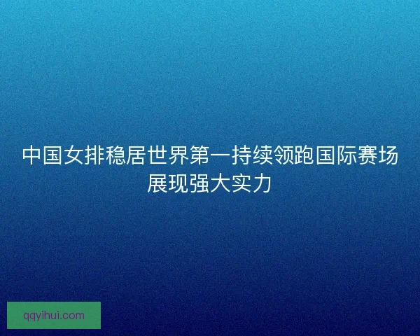 中国女排稳居世界第一持续领跑国际赛场展现强大实力