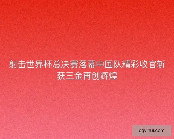 射击世界杯总决赛落幕中国队精彩收官斩获三金再创辉煌