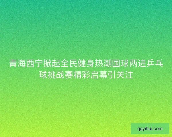 青海西宁掀起全民健身热潮国球两进乒乓球挑战赛精彩启幕引关注