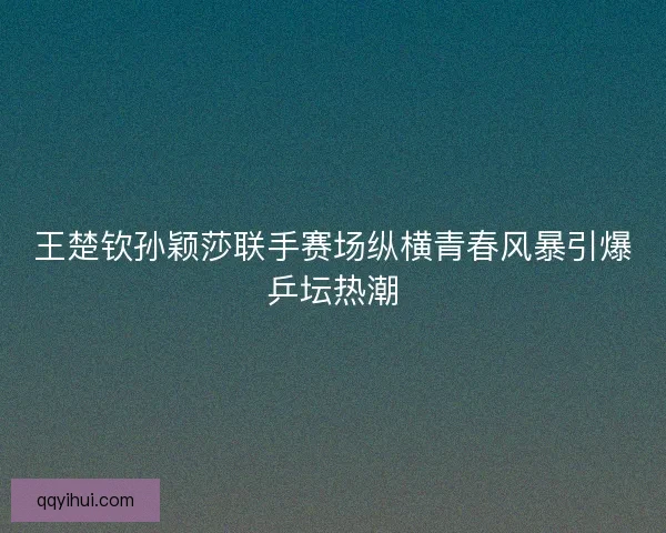 王楚钦孙颖莎联手赛场纵横青春风暴引爆乒坛热潮