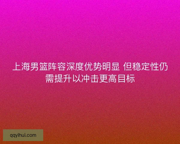 上海男篮阵容深度优势明显 但稳定性仍需提升以冲击更高目标 上海男篮阵容深度优势明显 但稳定性仍需提升以冲击更高目标