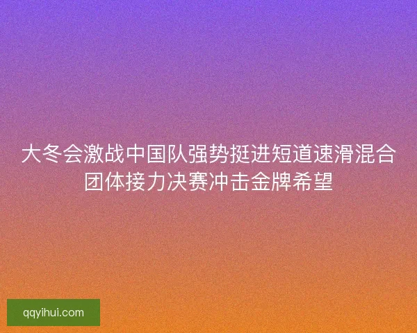 大冬会激战中国队强势挺进短道速滑混合团体接力决赛冲击金牌希望