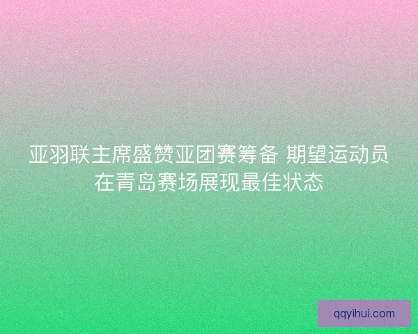 亚羽联主席盛赞亚团赛筹备 期望运动员在青岛赛场展现最佳状态