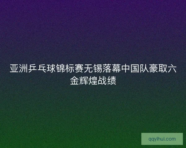 亚洲乒乓球锦标赛无锡落幕中国队豪取六金辉煌战绩