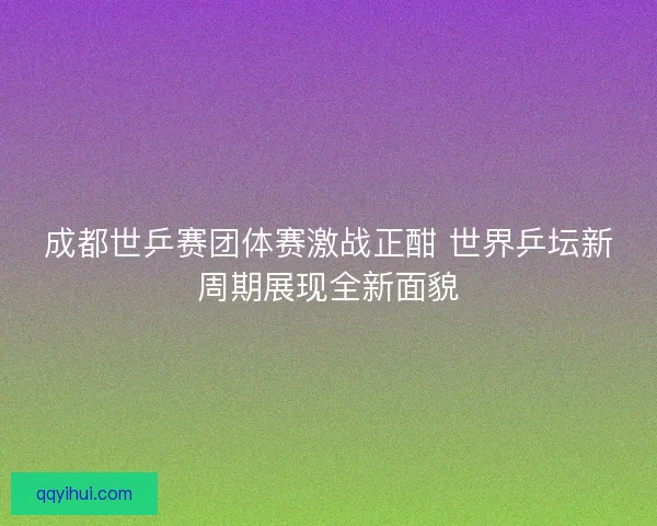 成都世乒赛团体赛激战正酣 世界乒坛新周期展现全新面貌