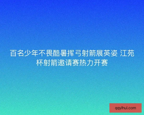百名少年不畏酷暑挥弓射箭展英姿 江苑杯射箭邀请赛热力开赛