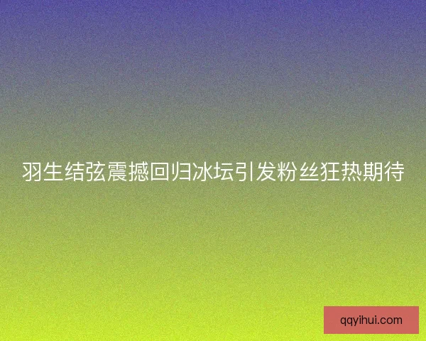 羽生结弦震撼回归冰坛引发粉丝狂热期待 羽生结弦震撼回归冰坛引发粉丝狂热期待