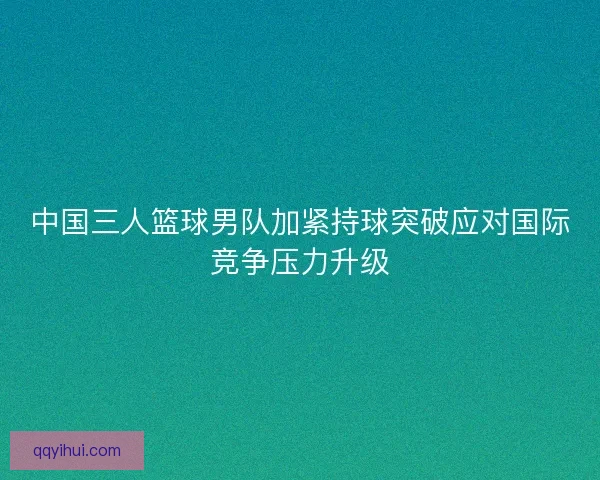中国三人篮球男队加紧持球突破应对国际竞争压力升级 中国三人篮球男队加紧持球突破应对国际竞争压力升级